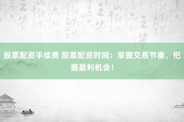 股票配资手续费 股票配资时间：掌握交易节奏，把握盈利机会！