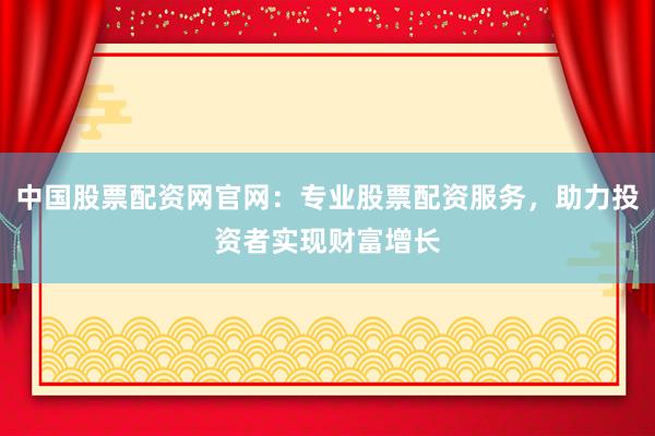 中国股票配资网官网：专业股票配资服务，助力投资者实现财富增长