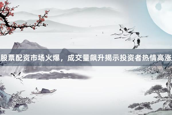股票配资市场火爆，成交量飙升揭示投资者热情高涨