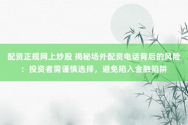 配资正规网上炒股 揭秘场外配资电话背后的风险：投资者需谨慎选择，避免陷入金融陷阱