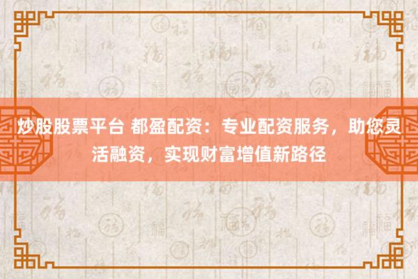 炒股股票平台 都盈配资：专业配资服务，助您灵活融资，实现财富增值新路径