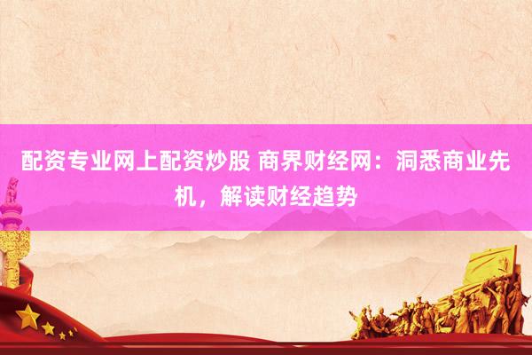 配资专业网上配资炒股 商界财经网：洞悉商业先机，解读财经趋势