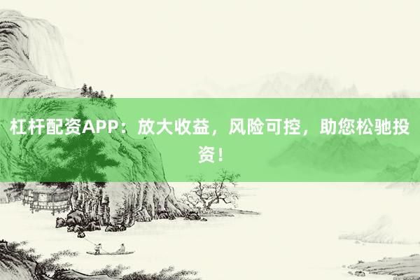 杠杆配资APP：放大收益，风险可控，助您松驰投资！