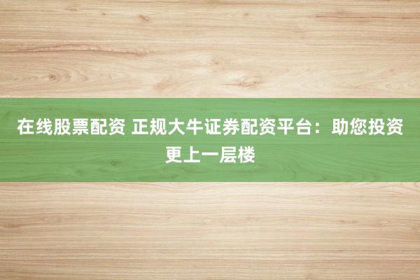 在线股票配资 正规大牛证券配资平台：助您投资更上一层楼