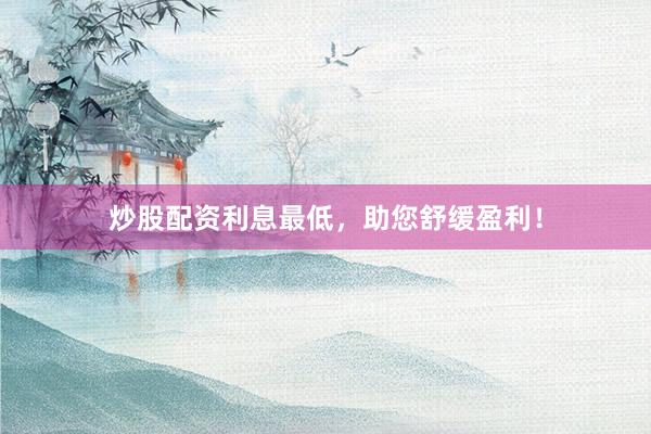炒股配资利息最低，助您舒缓盈利！