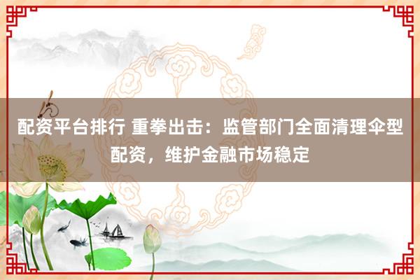 配资平台排行 重拳出击：监管部门全面清理伞型配资，维护金融市场稳定