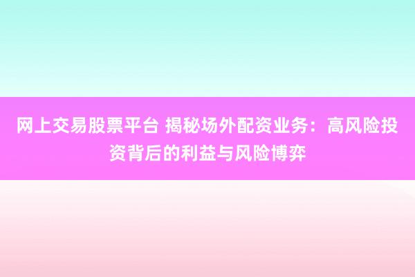 网上交易股票平台 揭秘场外配资业务：高风险投资背后的利益与风险博弈