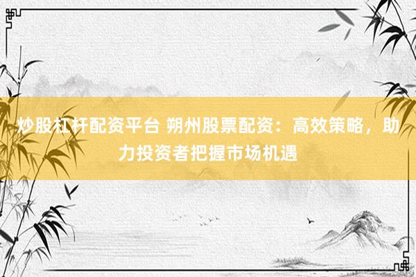 炒股杠杆配资平台 朔州股票配资：高效策略，助力投资者把握市场机遇