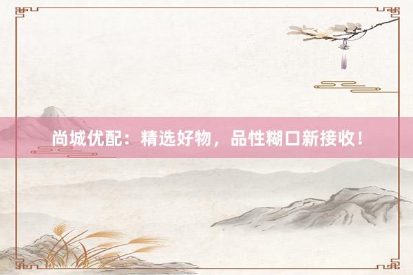 尚城优配：精选好物，品性糊口新接收！