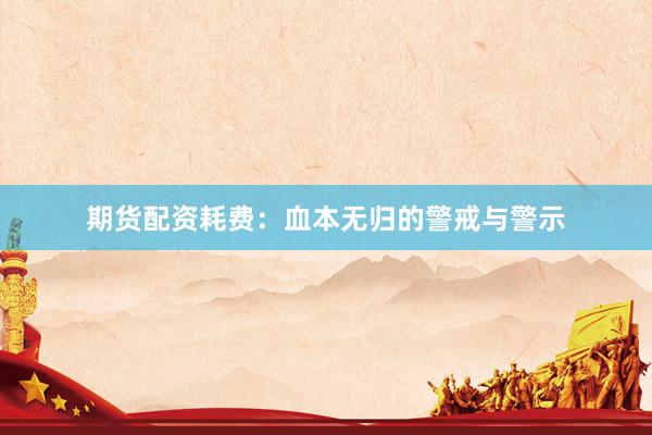 期货配资耗费：血本无归的警戒与警示
