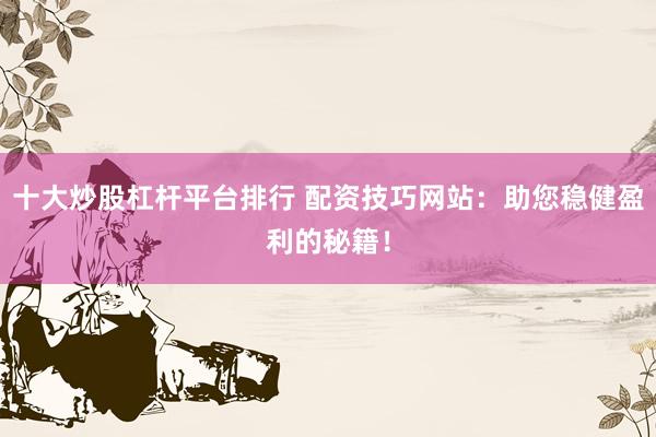 十大炒股杠杆平台排行 配资技巧网站：助您稳健盈利的秘籍！
