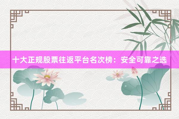 十大正规股票往返平台名次榜：安全可靠之选