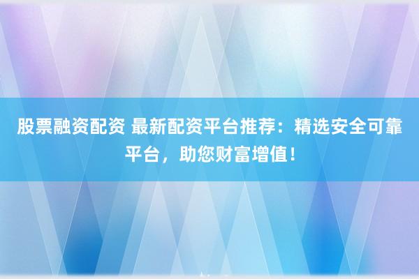 股票融资配资 最新配资平台推荐：精选安全可靠平台，助您财富增值！