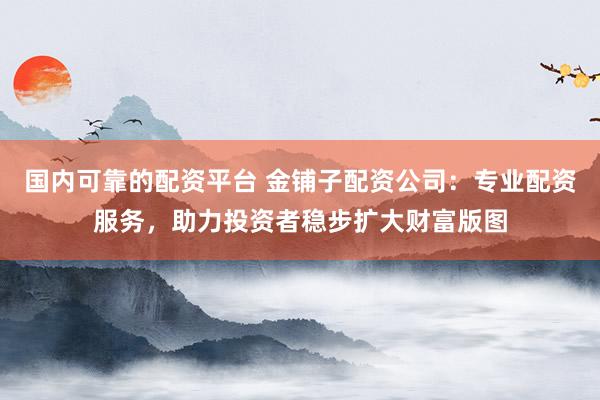 国内可靠的配资平台 金铺子配资公司：专业配资服务，助力投资者稳步扩大财富版图