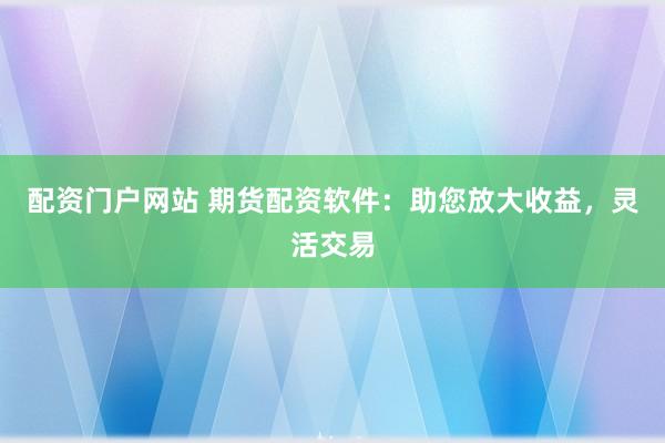 配资门户网站 期货配资软件：助您放大收益，灵活交易