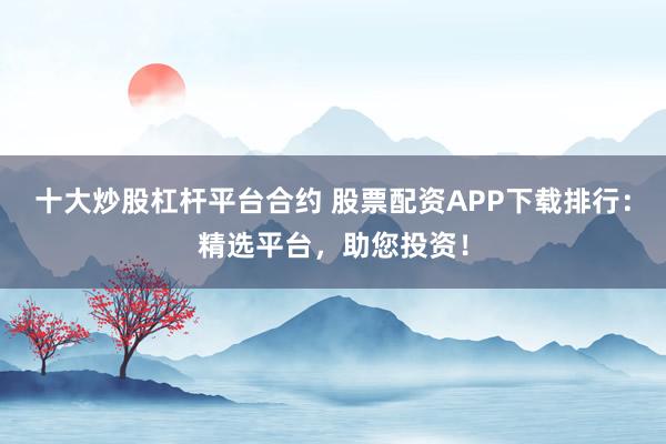 十大炒股杠杆平台合约 股票配资APP下载排行：精选平台，助您投资！