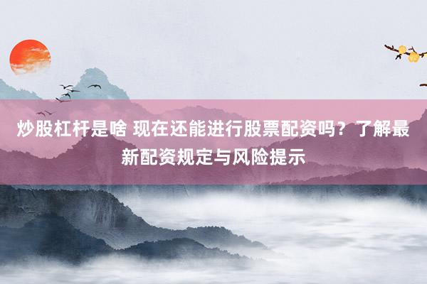 炒股杠杆是啥 现在还能进行股票配资吗？了解最新配资规定与风险提示