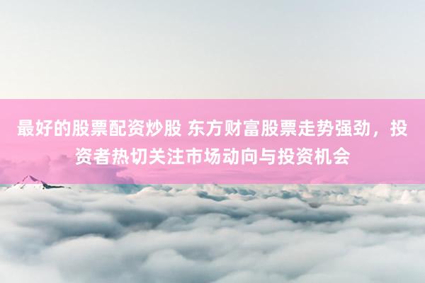 最好的股票配资炒股 东方财富股票走势强劲，投资者热切关注市场动向与投资机会
