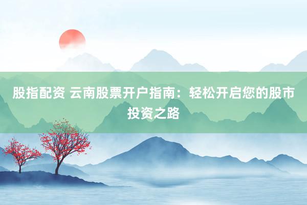 股指配资 云南股票开户指南：轻松开启您的股市投资之路
