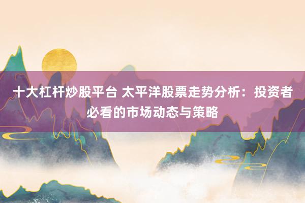 十大杠杆炒股平台 太平洋股票走势分析：投资者必看的市场动态与策略