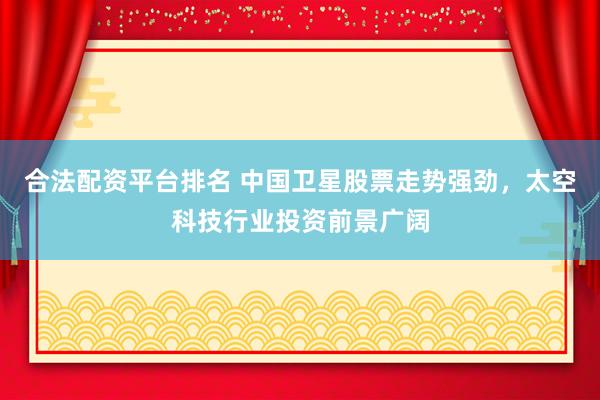 合法配资平台排名 中国卫星股票走势强劲，太空科技行业投资前景广阔