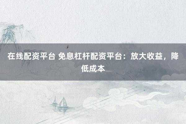 在线配资平台 免息杠杆配资平台：放大收益，降低成本