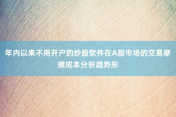 年内以来不用开户的炒股软件在A股市场的交易摩擦成本分析趋势形
