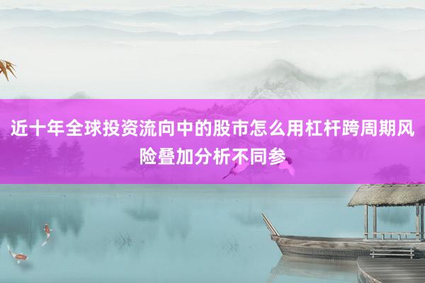 近十年全球投资流向中的股市怎么用杠杆跨周期风险叠加分析不同参