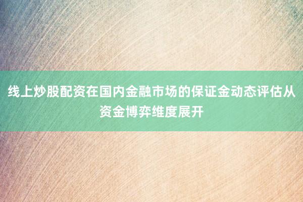 线上炒股配资在国内金融市场的保证金动态评估从资金博弈维度展开