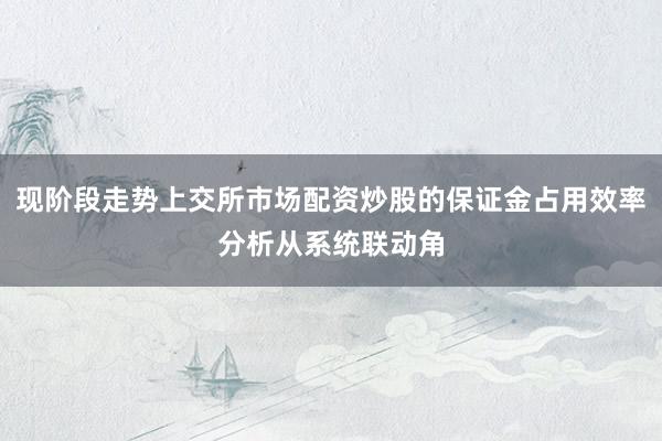 现阶段走势上交所市场配资炒股的保证金占用效率分析从系统联动角