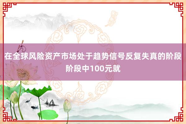 在全球风险资产市场处于趋势信号反复失真的阶段阶段中100元就