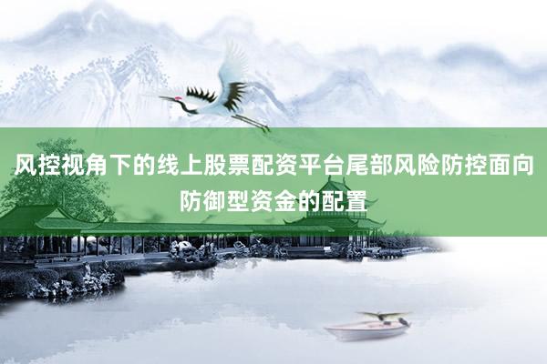 风控视角下的线上股票配资平台尾部风险防控面向防御型资金的配置