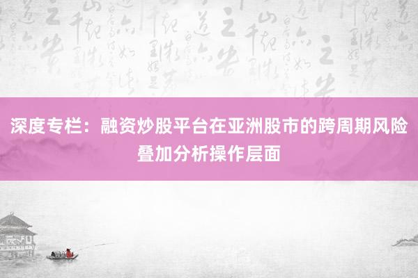 深度专栏：融资炒股平台在亚洲股市的跨周期风险叠加分析操作层面