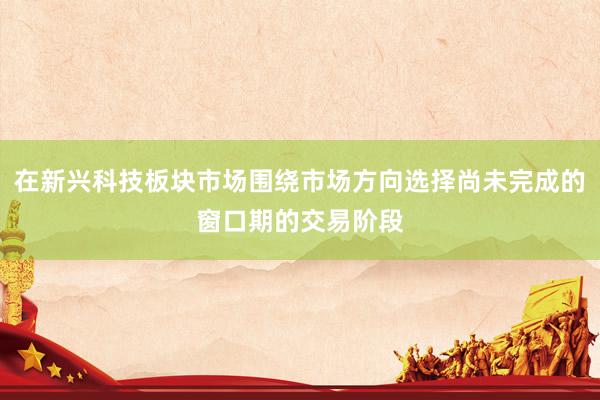 在新兴科技板块市场围绕市场方向选择尚未完成的窗口期的交易阶段