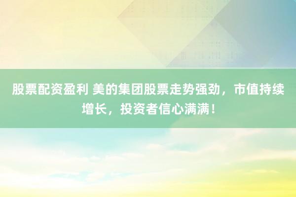 股票配资盈利 美的集团股票走势强劲，市值持续增长，投资者信心满满！