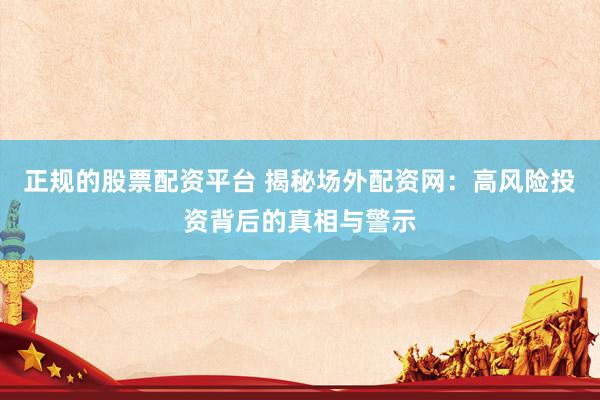 正规的股票配资平台 揭秘场外配资网：高风险投资背后的真相与警示