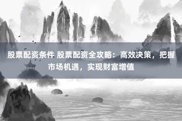 股票配资条件 股票配资全攻略：高效决策，把握市场机遇，实现财富增值