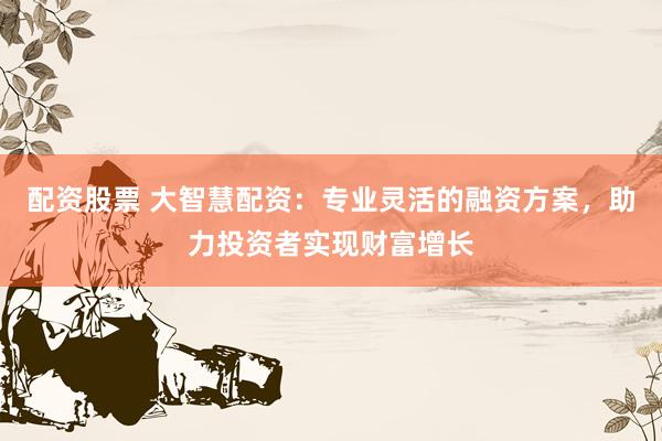 配资股票 大智慧配资：专业灵活的融资方案，助力投资者实现财富增长