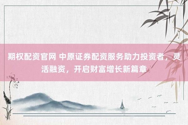 期权配资官网 中原证券配资服务助力投资者，灵活融资，开启财富增长新篇章
