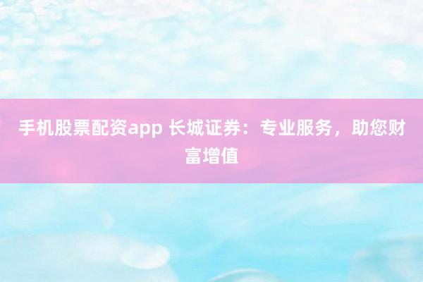 手机股票配资app 长城证券：专业服务，助您财富增值