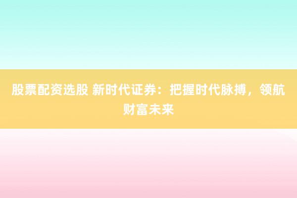 股票配资选股 新时代证券：把握时代脉搏，领航财富未来