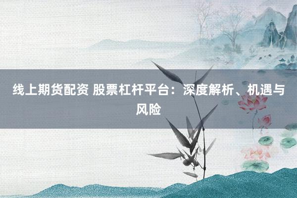 线上期货配资 股票杠杆平台：深度解析、机遇与风险