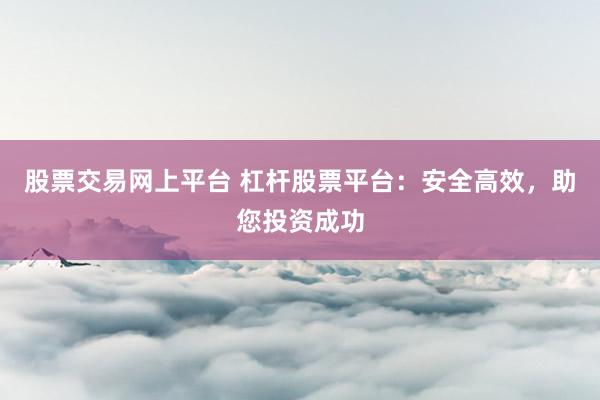 股票交易网上平台 杠杆股票平台：安全高效，助您投资成功