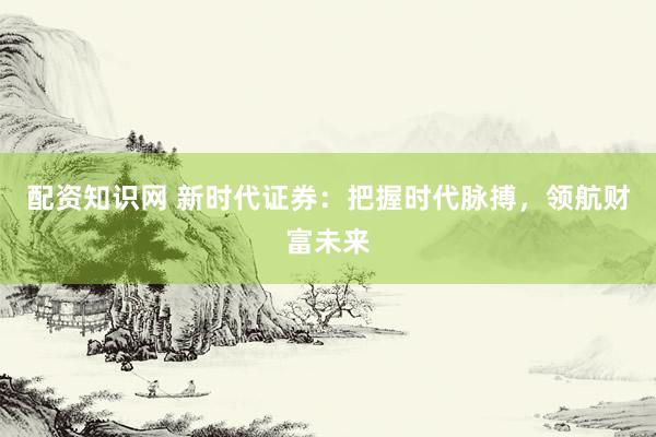 配资知识网 新时代证券：把握时代脉搏，领航财富未来