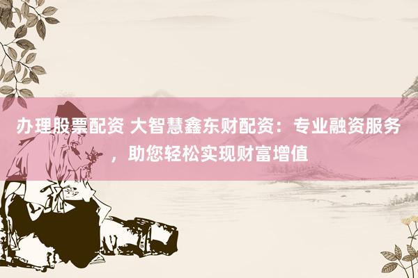 办理股票配资 大智慧鑫东财配资：专业融资服务，助您轻松实现财富增值