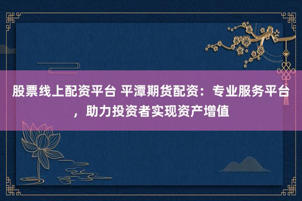 股票线上配资平台 平潭期货配资：专业服务平台，助力投资者实现资产增值