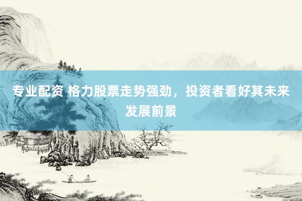 专业配资 格力股票走势强劲，投资者看好其未来发展前景