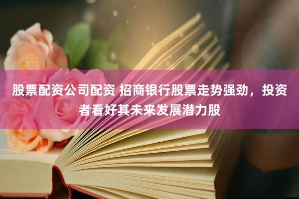 股票配资公司配资 招商银行股票走势强劲，投资者看好其未来发展潜力股