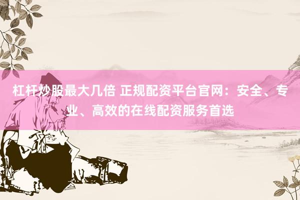 杠杆炒股最大几倍 正规配资平台官网：安全、专业、高效的在线配资服务首选