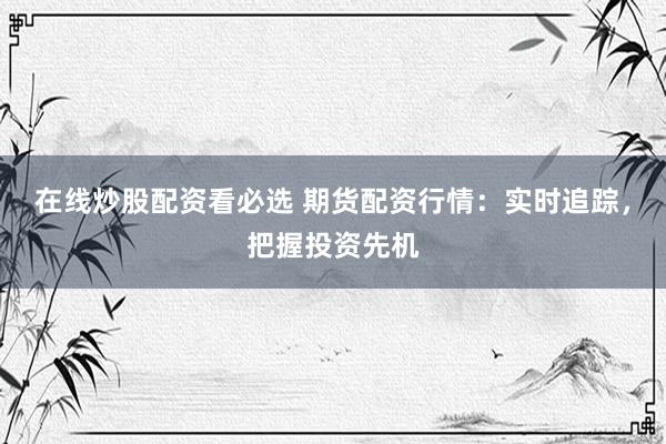 在线炒股配资看必选 期货配资行情：实时追踪，把握投资先机
